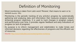 Definition of Monitoring
◦ Word monitoring is taken from Latin word ‘Monere’, that means to warn or to
remind (Kaushik, 1995).
◦ Monitoring is the periodic tracking of any activity’s progress by systematically
gathering and analyzing data and information that measures progress toward
achieving program objectives. It is used to track changes in program outputs
and performance over time. It provides regular feedback and early indications of
progress (or lack of progress).
◦ Its purpose is to inform management and stakeholders to make timely and
informed decisions regarding the effectiveness of programs and the efficient use
of resources.
◦ (Source): http://www.mnestudies.com/monitoring/what-monitoring
 