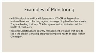 Examples of Monitoring
◦ M&E Focal points and/or M&E persons at CTI-CFF at Regional or
National level are collecting regular data regarding health of coral reefs.
They are feeding that into CT Atlas against output indicators set for
health of coral reefs.
◦ Regional Secretariat and country management are using that data to
see if the project is making progress to improve health of coral reefs in
CT6 region.
 