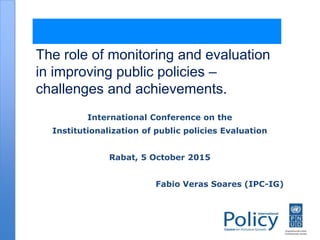 The role of monitoring and evaluation
in improving public policies –
challenges and achievements.
International Conference on the
Institutionalization of public policies Evaluation
Rabat, 5 October 2015
Fabio Veras Soares (IPC-IG)
 