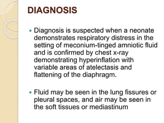 DIAGNOSIS
 Diagnosis is suspected when a neonate
demonstrates respiratory distress in the
setting of meconium-tinged amniotic fluid
and is confirmed by chest x-ray
demonstrating hyperinflation with
variable areas of atelectasis and
flattening of the diaphragm.
 Fluid may be seen in the lung fissures or
pleural spaces, and air may be seen in
the soft tissues or mediastinum
 