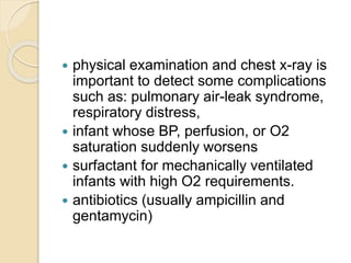  physical examination and chest x-ray is
important to detect some complications
such as: pulmonary air-leak syndrome,
respiratory distress,
 infant whose BP, perfusion, or O2
saturation suddenly worsens
 surfactant for mechanically ventilated
infants with high O2 requirements.
 antibiotics (usually ampicillin and
gentamycin)
 
