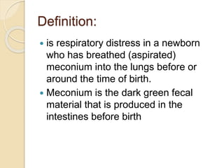 Definition:
 is respiratory distress in a newborn
who has breathed (aspirated)
meconium into the lungs before or
around the time of birth.
 Meconium is the dark green fecal
material that is produced in the
intestines before birth
 