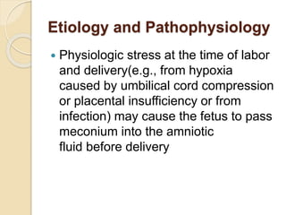 Etiology and Pathophysiology
 Physiologic stress at the time of labor
and delivery(e.g., from hypoxia
caused by umbilical cord compression
or placental insufficiency or from
infection) may cause the fetus to pass
meconium into the amniotic
fluid before delivery
 