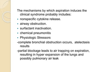 The mechanisms by which aspiration induces the
clinical syndrome probably includes:
 nonspecific cytokine release.
 airway obstruction.
 surfactant inactivation.
 chemical pneumonitis
 Physiologic Stressors
-complete bronchial obstruction occurs, atelectasis
results
-partial blockage leads to air trapping on expiration,
resulting in hyper expansion of the lungs and
possibly pulmonary air leak
 