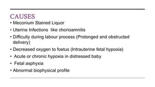 • Meconium Stained Liquor
• Uterine Infections like chorioamnitis
• Difficulty during labour process (Prolonged and obstructed
delivery)
• Decreased oxygen to foetus (Intrauterine fetal hypoxia)
• Acute or chronic hypoxia in distressed baby
• Fetal asphyxia
• Abnormal biophysical profile
 