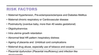 • Maternal Hypertension, Pre-eclampsia/eclampsia and Diabetes Mellitus
• Maternal chronic respiratory or Cardiovascular disease
• Postmaturity (overdue baby, more than 40 weeks gestational)
• Oligiohydramnios
• Intra uterine growth retardation
• Abnormal fetal HR pattern /respiratory distress
• Ageing of placenta and Umbilical cord complications
• Maternal drug abuse, especially use of tobacco and cocaine
• Placental dysfunction (Placental insufficiency) and infection like
 