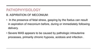 PATHOPHYISIOLOGY
B. ASPIRATION OF MECONIUM:
• In the presence of fetal stress, gasping by the foetus can result
in aspiration of meconium before, during or immediately following
delivery.
• Severe MAS appears to be caused by pathologic intrauterine
processes, primarily chronic hypoxia, acidosis and infection .
 