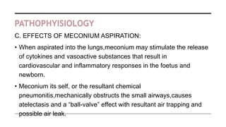 PATHOPHYISIOLOGY
C. EFFECTS OF MECONIUM ASPIRATION:
• When aspirated into the lungs,meconium may stimulate the release
of cytokines and vasoactive substances that result in
cardiovascular and inflammatory responses in the foetus and
newborn.
• Meconium its self, or the resultant chemical
pneumonitis,mechanically obstructs the small airways,causes
atelectasis and a “ball-valve” effect with resultant air trapping and
possible air leak.
 