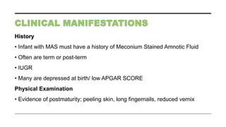 History
• Infant with MAS must have a history of Meconium Stained Amnotic Fluid
• Often are term or post-term
• IUGR
• Many are depressed at birth/ low APGAR SCORE
Physical Examination
• Evidence of postmaturity; peeling skin, long fingernails, reduced vernix
 