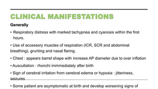 Generally
• Respiratory distress with marked tachypnea and cyanosis within the first
hours.
• Use of accessory muscles of respiration (ICR, SCR and abdominal
breathing), grunting and nasal flaring.
• Chest : appears barrel shape with increase AP diameter due to over inflation
• Auscultation : rhonchi immmediately after birth
• Sign of cerebral irritation from cerebral edema or hypoxia : jitteriness,
seizures
• Some patient are asymptomatic at birth and develop worsening signs of
 