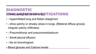 DIAGNOSTIC
EVALUATION/INVESTIGATIONS
• Chest radiograph (chest x-ray)
• - hyperinflated lung and flatten diapghram
• - show patchy or streaky areas in lungs. (Bilateral diffuse grossly
irregular patchy infiltrates)
• - Pneumothorax and pneumomediastinum
• - Small pleural effusion
• - No air bronchogram
• Blood glucose and Calcium levels
 