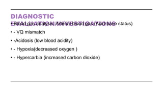 DIAGNOSTIC
EVALUATION/INVESTIGATIONS
• Blood gas analysis: Arterial blood gas (Acid-base status)
• - VQ mismatch
• -Acidosis (low blood acidity)
• - Hypoxia(decreased oxygen )
• - Hypercarbia (increased carbon dioxide)
 