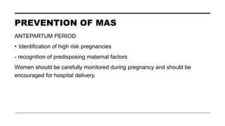 PREVENTION OF MAS
ANTEPARTUM PERIOD
• Identification of high risk pregnancies
- recognition of predisposing maternal factors
Women should be carefully monitored during pregnancy and should be
encouraged for hospital delivery.
 