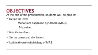 At the end of the presentation, students will be able to:
 Define the terms
Meconium aspiration syndrome (MAS)
Meconium
State the incidence
List the causes and risk factors
Explain the pathophyisiology of MAS
 