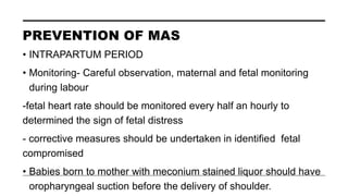 PREVENTION OF MAS
• INTRAPARTUM PERIOD
• Monitoring- Careful observation, maternal and fetal monitoring
during labour
-fetal heart rate should be monitored every half an hourly to
determined the sign of fetal distress
- corrective measures should be undertaken in identified fetal
compromised
• Babies born to mother with meconium stained liquor should have
oropharyngeal suction before the delivery of shoulder.
 