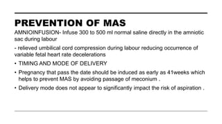 PREVENTION OF MAS
AMNIOINFUSION- Infuse 300 to 500 ml normal saline directly in the amniotic
sac during labour
- relieved umbilical cord compression during labour reducing occurrence of
variable fetal heart rate decelerations
• TIMING AND MODE OF DELIVERY
• Pregnancy that pass the date should be induced as early as 41weeks which
helps to prevent MAS by avoiding passage of meconium .
• Delivery mode does not appear to significantly impact the risk of aspiration .
 