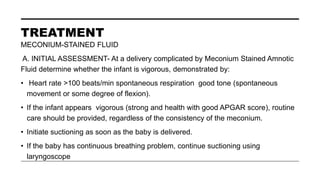 TREATMENT
MECONIUM-STAINED FLUID
A. INITIAL ASSESSMENT- At a delivery complicated by Meconium Stained Amnotic
Fluid determine whether the infant is vigorous, demonstrated by:
• Heart rate >100 beats/min spontaneous respiration good tone (spontaneous
movement or some degree of flexion).
• If the infant appears vigorous (strong and health with good APGAR score), routine
care should be provided, regardless of the consistency of the meconium.
• Initiate suctioning as soon as the baby is delivered.
• If the baby has continuous breathing problem, continue suctioning using
laryngoscope
 