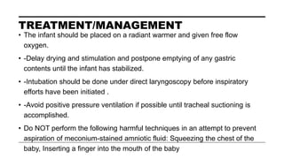 TREATMENT/MANAGEMENT
• The infant should be placed on a radiant warmer and given free flow
oxygen.
• -Delay drying and stimulation and postpone emptying of any gastric
contents until the infant has stabilized.
• -Intubation should be done under direct laryngoscopy before inspiratory
efforts have been initiated .
• -Avoid positive pressure ventilation if possible until tracheal suctioning is
accomplished.
• Do NOT perform the following harmful techniques in an attempt to prevent
aspiration of meconium-stained amniotic fluid: Squeezing the chest of the
baby, Inserting a finger into the mouth of the baby
 