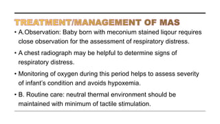• A.Observation: Baby born with meconium stained liqour requires
close observation for the assessment of respiratory distress.
• A chest radiograph may be helpful to determine signs of
respiratory distress.
• Monitoring of oxygen during this period helps to assess severity
of infant’s condition and avoids hypoxemia.
• B. Routine care: neutral thermal environment should be
maintained with minimum of tactile stimulation.
 