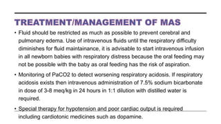 • Fluid should be restricted as much as possible to prevent cerebral and
pulmonary edema. Use of intravenous fluids until the respiratory difficulty
diminishes for fluid maintainance, it is advisable to start intravenous infusion
in all newborn babies with respiratory distress because the oral feeding may
not be possible with the baby as oral feeding has the risk of aspiration.
• Monitoring of PaCO2 to detect worsening respiratory acidosis. If respiratory
acidosis exists then intravenous administration of 7.5% sodium bicarbonate
in dose of 3-8 meq/kg in 24 hours in 1:1 dilution with distilled water is
required.
• Special therapy for hypotension and poor cardiac output is required
including cardiotonic medicines such as dopamine.
 