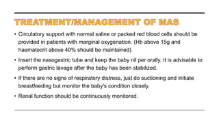 • Circulatory support with normal saline or packed red blood cells should be
provided in patients with marginal oxygenation. (Hb above 15g and
haematocrit above 40% should be maintained)
• Insert the nasogastric tube and keep the baby nil per orally. It is advisable to
perform gastric lavage after the baby has been stabilized.
• If there are no signs of respiratory distress, just do suctioning and initiate
breastfeeding but monitor the baby's condition closely.
• Renal function should be continuously monitored.
 
