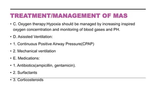 • C. Oxygen therapy:Hypoxia should be managed by increasing inspired
oxygen concerntration and monitoring of blood gases and PH.
• D. Asissted Ventilation:
• 1. Continuous Positive Airway Pressure(CPAP)
• 2. Mechanical ventilation
• E. Medications:
• 1. Antibiotics(ampicillin, gentamicin).
• 2. Surfactants
• 3. Corticosteroids
 