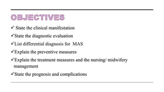  State the clinical manifestation
State the diagnostic evaluation
List differential diagnosis for MAS
Explain the preventive measures
Explain the treatment measures and the nursing/ midwifery
management
State the prognosis and complications
 
