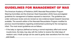 The American Academy of Pediatrics (AAP) Neonatal Resuscitation Program
Steering Committee and the American Heart Association (AHA) have promulgated
guidelines for management of babies exposed to meconium. The guidelines are
under continuous review and are revised as new evidence-based research becomes
available. The seventh edition of the Neonatal Resuscitation Program modified its
previous recommendations regarding endotracheal suctioning for the nonvigorous
infant. The most recent guidelines are as follows :
• If the baby is vigorous (defined as having a normal respiratory effort and normal
muscle tone), the baby may stay with the mother to receive the initial steps of
newborn care. A bulb syringe can be used to gently clear secretions from the nose
and mouth.
 