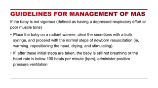 If the baby is not vigorous (defined as having a depressed respiratory effort or
poor muscle tone)
• Place the baby on a radiant warmer, clear the secretions with a bulb
syringe, and proceed with the normal steps of newborn resuscitation (ie,
warming, repositioning the head, drying, and stimulating).
• If, after these initial steps are taken, the baby is still not breathing or the
heart rate is below 100 beats per minute (bpm), administer positive
pressure ventilation
 