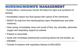 • During labour, continuously monitor the foetus for signs and symptoms of
distress.
• Immediately inspect any fluid passed with rupture of the membrane.
• SHOUT for help from the interdisciplinary team (Paediatricians and other
midwives)
• Clear airway immediately nares and mouth of fluid, dry, stimulate, administer
oxygen and respiratory support as ordered.
• Prepare to resuscitate
• Assist with immediate endotracheal suctioning before the first breaths, as
indicated.
• Transfer ill newborn with respiratory distress to NICU/SCN.
 