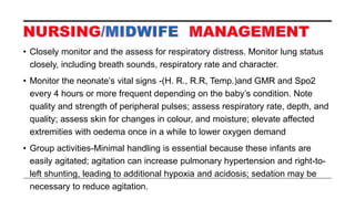 • Closely monitor and the assess for respiratory distress. Monitor lung status
closely, including breath sounds, respiratory rate and character.
• Monitor the neonate’s vital signs -(H. R., R.R, Temp.)and GMR and Spo2
every 4 hours or more frequent depending on the baby’s condition. Note
quality and strength of peripheral pulses; assess respiratory rate, depth, and
quality; assess skin for changes in colour, and moisture; elevate affected
extremities with oedema once in a while to lower oxygen demand
• Group activities-Minimal handling is essential because these infants are
easily agitated; agitation can increase pulmonary hypertension and right-to-
left shunting, leading to additional hypoxia and acidosis; sedation may be
necessary to reduce agitation.
 