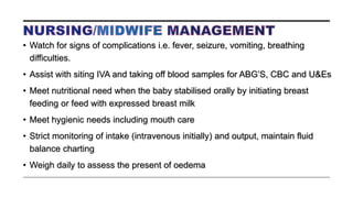 • Watch for signs of complications i.e. fever, seizure, vomiting, breathing
difficulties.
• Assist with siting IVA and taking off blood samples for ABG’S, CBC and U&Es
• Meet nutritional need when the baby stabilised orally by initiating breast
feeding or feed with expressed breast milk
• Meet hygienic needs including mouth care
• Strict monitoring of intake (intravenous initially) and output, maintain fluid
balance charting
• Weigh daily to assess the present of oedema
 