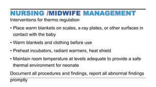 Interventions for thermo regulation
• Place warm blankets on scales, x-ray plates, or other surfaces in
contact with the baby
• Warm blankets and clothing before use
• Preheat incubators, radiant warmers, heat shield
• Maintain room temperature at levels adequate to provide a safe
thermal environment for neonate
Document all procedures and findings, report all abnormal findings
promptly
 
