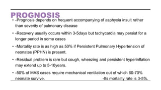 • -Prognosis depends on frequent accompanying of asphyxia insult rather
than severity of pulmonary disease
• -Recovery usually occurs within 3-5days but tachycardia may persist for a
longer period in some cases
• -Mortality rate is as high as 50% if Persistent Pulmonary Hypertension of
neonates (PPHN) is present.
• -Residual problem is rare but cough, wheezing and persistent hyperinflation
may extend up to 5-10years.
• -50% of MAS cases require mechanical ventilation out of which 60-70%
neonate survive. -Its mortality rate is 3-5%.
 