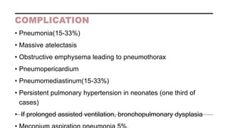 COMPLICATION
• Pneumonia(15-33%)
• Massive atelectasis
• Obstructive emphysema leading to pneumothorax
• Pneumopericardium
• Pneumomediastinum(15-33%)
• Persistent pulmonary hypertension in neonates (one third of
cases)
• If prolonged assisted ventilation, bronchopulmonary dysplasia
 