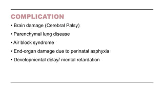 COMPLICATION
• Brain damage (Cerebral Palsy)
• Parenchymal lung disease
• Air block syndrome
• End-organ damage due to perinatal asphyxia
• Developmental delay/ mental retardation
 