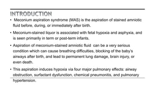 • Meconium aspiration syndrome (MAS) is the aspiration of stained amniotic
fluid before, during, or immediately after birth.
• Meconium-stained liquor is associated with fetal hypoxia and asphyxia, and
is seen primarily in term or post-term infants.
• Aspiration of meconium-stained amniotic fluid can be a very serious
condition which can cause breathing difficulties, blocking of the baby’s
airways after birth, and lead to permanent lung damage, brain injury, or
even death.
• This aspiration induces hypoxia via four major pulmonary effects: airway
obstruction, surfactant dysfunction, chemical pneumonitis, and pulmonary
hypertension.
 