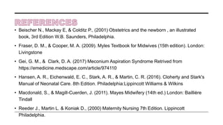 • Beischer N., Mackay E, & Colditz P., (2001) Obstetrics and the newborn , an illustrated
book, 3rd Edition W.B. Saunders, Philadelphia.
• Fraser, D. M., & Cooper, M. A. (2009). Myles Textbook for Midwives (15th edition). London:
Livingstone
• Gei, G. M., & Clark, D. A. (2017) Meconium Aspiration Syndrome Retrived from
https://emedicine.medscape.com/article/974110
• Hansen, A. R., Eichenwald, E. C., Stark, A. R., & Martin, C. R. (2016). Cloherty and Stark's
Manual of Neonatal Care. 8th Edition. Philadelphia:Lippincott Williams & Wilkins
• Macdonald, S., & Magill-Cuerden, J. (2011). Mayes Midwifery (14th ed.) London: Baillière
Tindall
• Reeder J., Martin L. & Koniak D., (2000) Maternity Nursing 7th Edition. Lippincott
Philadelphia.
 