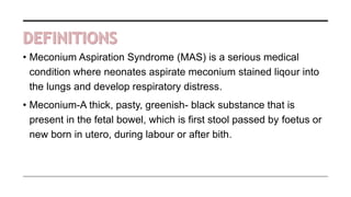 • Meconium Aspiration Syndrome (MAS) is a serious medical
condition where neonates aspirate meconium stained liqour into
the lungs and develop respiratory distress.
• Meconium-A thick, pasty, greenish- black substance that is
present in the fetal bowel, which is first stool passed by foetus or
new born in utero, during labour or after bith.
 