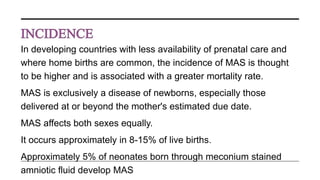 In developing countries with less availability of prenatal care and
where home births are common, the incidence of MAS is thought
to be higher and is associated with a greater mortality rate.
MAS is exclusively a disease of newborns, especially those
delivered at or beyond the mother's estimated due date.
MAS affects both sexes equally.
It occurs approximately in 8-15% of live births.
Approximately 5% of neonates born through meconium stained
amniotic fluid develop MAS
 