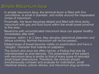 Simple Meconium IleusSimple Meconium Ileus
In simple meconium ileus, the terminal ileum is filled with firmIn simple meconium ileus, the terminal ileum is filled with firm
concretions, is small in diameter, and molds around the inspissatedconcretions, is small in diameter, and molds around the inspissated
lumps of meconium.lumps of meconium.
Proximally, the ileum becomes dilated and filled with thick stickyProximally, the ileum becomes dilated and filled with thick sticky
meconium with gas and fluid found within the small bowel proximalmeconium with gas and fluid found within the small bowel proximal
to this area.to this area.
Newborns with uncomplicated meconium ileus can appear healthyNewborns with uncomplicated meconium ileus can appear healthy
immediately after birth.immediately after birth.
However, within 1 to 2 days, they develop abdominal distention andHowever, within 1 to 2 days, they develop abdominal distention and
bilious vomiting, Normal meconium will not be passed.bilious vomiting, Normal meconium will not be passed.
Dilated loops of bowel become visible on examination and have aDilated loops of bowel become visible on examination and have a
“doughy” character that indents on palpation.“doughy” character that indents on palpation.
The rectum and anus are often narrow, a finding that may beThe rectum and anus are often narrow, a finding that may be
misinterpreted as anal stenosis. The presentation of the patientmisinterpreted as anal stenosis. The presentation of the patient
with meconium ileus is similar to that of many types of neonatalwith meconium ileus is similar to that of many types of neonatal
small bowel obstructions. Therefore, the clinician shouldsmall bowel obstructions. Therefore, the clinician should
simultaneously consider and evaluate for malrotation, smallsimultaneously consider and evaluate for malrotation, small
intestinal atresia, colonic atresia, and meconium plug syndrome.intestinal atresia, colonic atresia, and meconium plug syndrome.
 