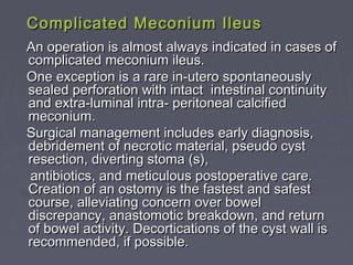 Complicated Meconium IleusComplicated Meconium Ileus
An operation is almost always indicated in cases ofAn operation is almost always indicated in cases of
complicated meconium ileus.complicated meconium ileus.
One exception is a rare in-utero spontaneouslyOne exception is a rare in-utero spontaneously
sealed perforation with intact intestinal continuitysealed perforation with intact intestinal continuity
and extra-luminal intra- peritoneal calcifiedand extra-luminal intra- peritoneal calcified
meconium.meconium.
Surgical management includes early diagnosis,Surgical management includes early diagnosis,
debridement of necrotic material, pseudo cystdebridement of necrotic material, pseudo cyst
resection, diverting stoma (s),resection, diverting stoma (s),
antibiotics, and meticulous postoperative care.antibiotics, and meticulous postoperative care.
Creation of an ostomy is the fastest and safestCreation of an ostomy is the fastest and safest
course, alleviating concern over bowelcourse, alleviating concern over bowel
discrepancy, anastomotic breakdown, and returndiscrepancy, anastomotic breakdown, and return
of bowel activity. Decortications of the cyst wall isof bowel activity. Decortications of the cyst wall is
recommended, if possible.recommended, if possible.
 