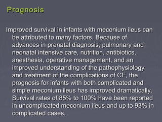 PrognosisPrognosis
Improved survival in infants with meconium ileus canImproved survival in infants with meconium ileus can
be attributed to many factors. Because ofbe attributed to many factors. Because of
advances in prenatal diagnosis, pulmonary andadvances in prenatal diagnosis, pulmonary and
neonatal intensive care, nutrition, antibiotics,neonatal intensive care, nutrition, antibiotics,
anesthesia, operative management, and ananesthesia, operative management, and an
improved understanding of the pathophysiologyimproved understanding of the pathophysiology
and treatment of the complications of CF, theand treatment of the complications of CF, the
prognosis for infants with both complicated andprognosis for infants with both complicated and
simple meconium ileus has improved dramatically.simple meconium ileus has improved dramatically.
Survival rates of 85% to 100% have been reportedSurvival rates of 85% to 100% have been reported
in uncomplicated meconium ileus and up to 93% inin uncomplicated meconium ileus and up to 93% in
complicated cases.complicated cases.
 
