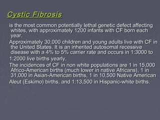 Cystic FibrosisCystic Fibrosis
is the most common potentially lethal genetic defect affectingis the most common potentially lethal genetic defect affecting
whites, with approximately 1200 infants with CF born eachwhites, with approximately 1200 infants with CF born each
year.year.
Approximately 30,000 children and young adults live with CF inApproximately 30,000 children and young adults live with CF in
the United States. It is an inherited autosomal recessivethe United States. It is an inherited autosomal recessive
disease with a 4% to 5% carrier rate and occurs in 1:3000 todisease with a 4% to 5% carrier rate and occurs in 1:3000 to
1:2000 live births yearly.1:2000 live births yearly.
The incidences of CF in non white populations are 1 in 15,000The incidences of CF in non white populations are 1 in 15,000
Africo-American births (much lower in native Africans), 1 inAfrico-American births (much lower in native Africans), 1 in
31,000 in Asian-American births, 1 in 10,500 Native American31,000 in Asian-American births, 1 in 10,500 Native American
Aleut (Eskimo) births, and 1:13,500 in Hispanic-white births.Aleut (Eskimo) births, and 1:13,500 in Hispanic-white births.
 