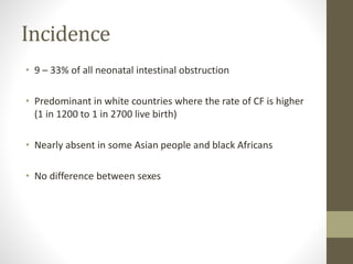 Incidence
• 9 – 33% of all neonatal intestinal obstruction
• Predominant in white countries where the rate of CF is higher
(1 in 1200 to 1 in 2700 live birth)
• Nearly absent in some Asian people and black Africans
• No difference between sexes
 
