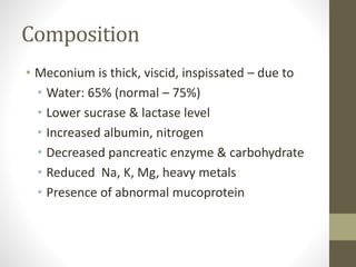 Composition
• Meconium is thick, viscid, inspissated – due to
• Water: 65% (normal – 75%)
• Lower sucrase & lactase level
• Increased albumin, nitrogen
• Decreased pancreatic enzyme & carbohydrate
• Reduced Na, K, Mg, heavy metals
• Presence of abnormal mucoprotein
 