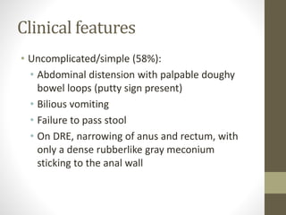 Clinical features
• Uncomplicated/simple (58%):
• Abdominal distension with palpable doughy
bowel loops (putty sign present)
• Bilious vomiting
• Failure to pass stool
• On DRE, narrowing of anus and rectum, with
only a dense rubberlike gray meconium
sticking to the anal wall
 
