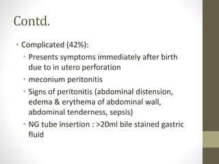 Contd.
• Complicated (42%):
• Presents symptoms immediately after birth
due to in utero perforation
• meconium peritonitis
• Signs of peritonitis (abdominal distension,
edema & erythema of abdominal wall,
abdominal tenderness, sepsis)
• NG tube insertion : >20ml bile stained gastric
fluid
 