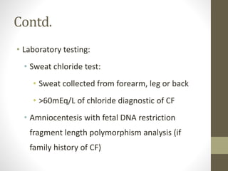 Contd.
• Laboratory testing:
• Sweat chloride test:
• Sweat collected from forearm, leg or back
• >60mEq/L of chloride diagnostic of CF
• Amniocentesis with fetal DNA restriction
fragment length polymorphism analysis (if
family history of CF)
 