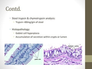 Contd.
• Stool trypsin & chymotrypsin analysis:
• Trypsin <80mg/gm of stool
• Histopathology:
• Goblet cell hyperplasia
• Accumulation of secretion within crypts or lumen
 